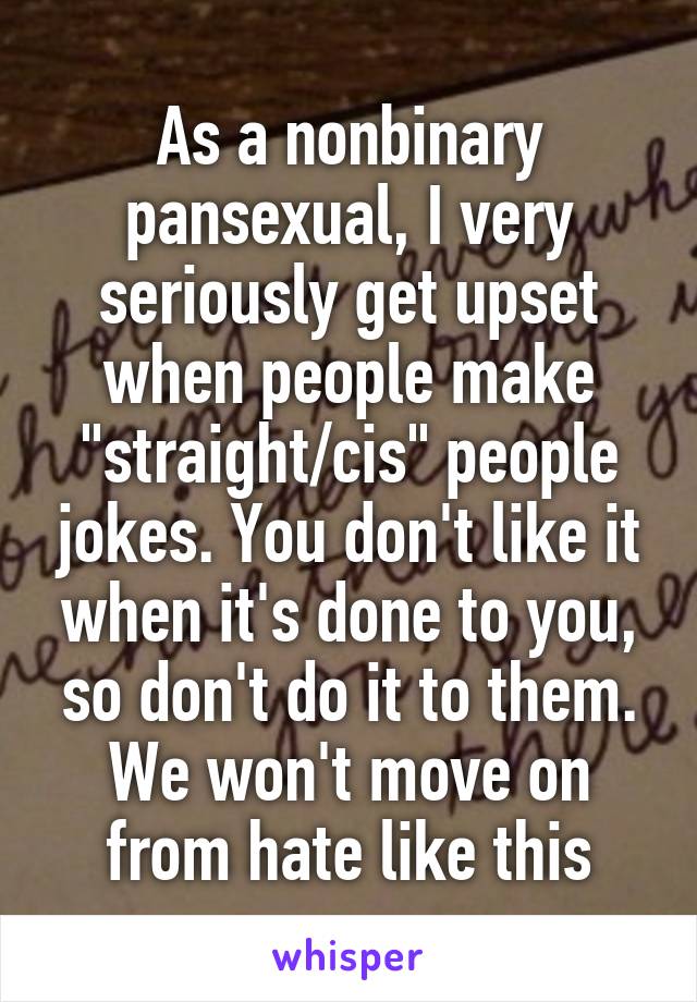 As a nonbinary pansexual, I very seriously get upset when people make "straight/cis" people jokes. You don't like it when it's done to you, so don't do it to them.
We won't move on from hate like this