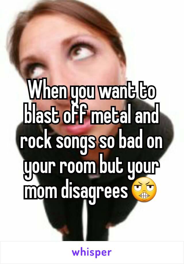 When you want to blast off metal and rock songs so bad on your room but your mom disagrees😬