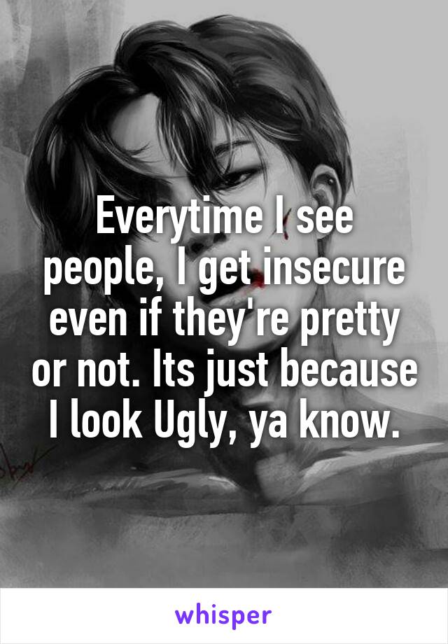 Everytime I see people, I get insecure even if they're pretty or not. Its just because I look Ugly, ya know.