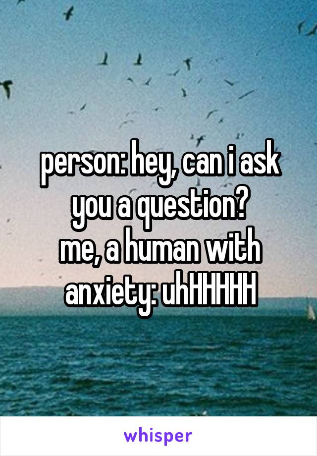 person: hey, can i ask you a question?
me, a human with anxiety: uhHHHHH