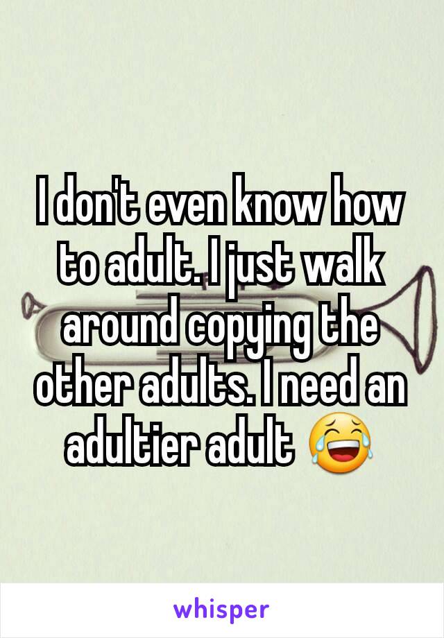 I don't even know how to adult. I just walk around copying the other adults. I need an adultier adult 😂