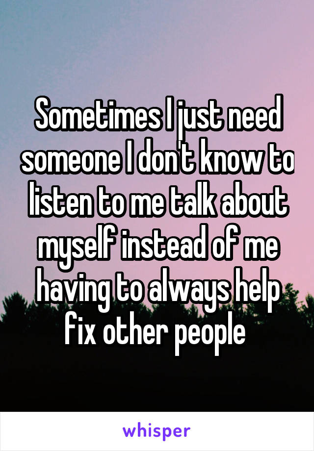 Sometimes I just need someone I don't know to listen to me talk about myself instead of me having to always help fix other people 