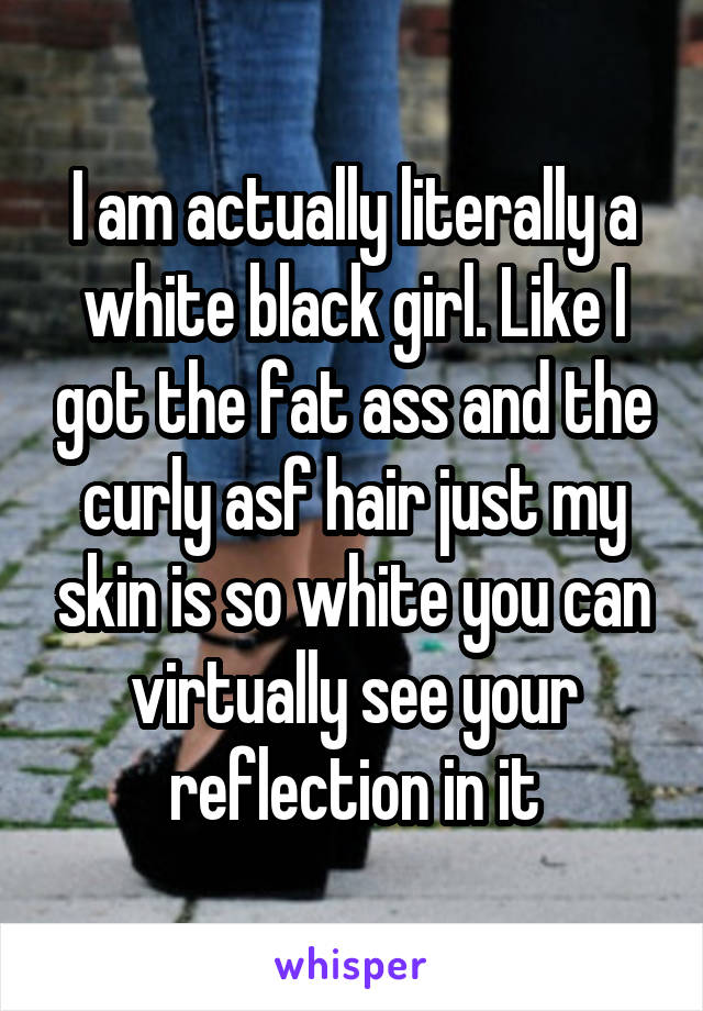 I am actually literally a white black girl. Like I got the fat ass and the curly asf hair just my skin is so white you can virtually see your reflection in it