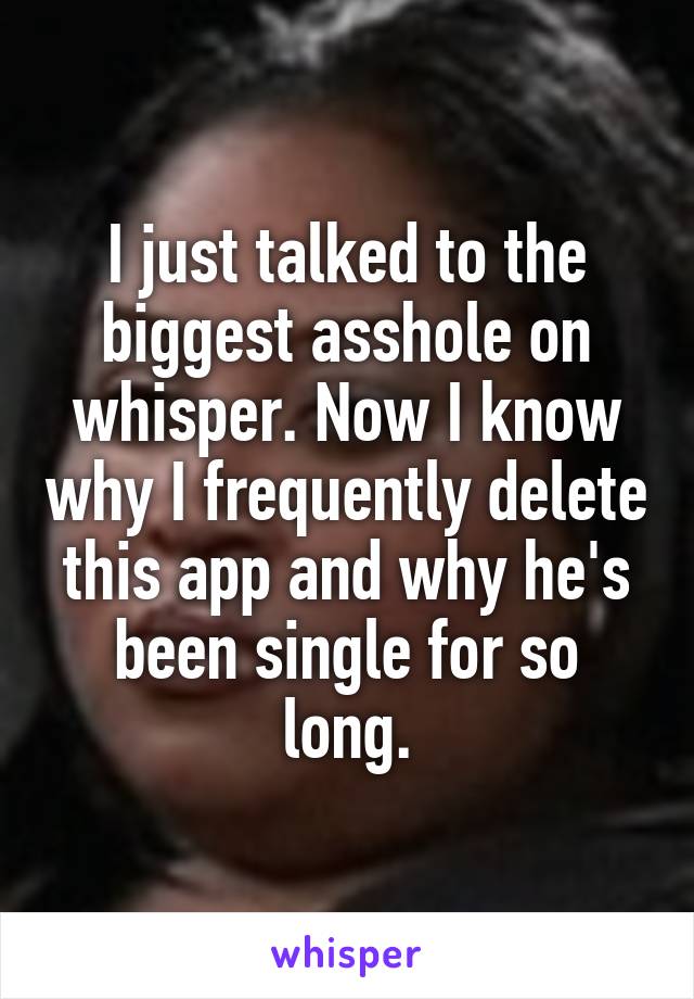 I just talked to the biggest asshole on whisper. Now I know why I frequently delete this app and why he's been single for so long.