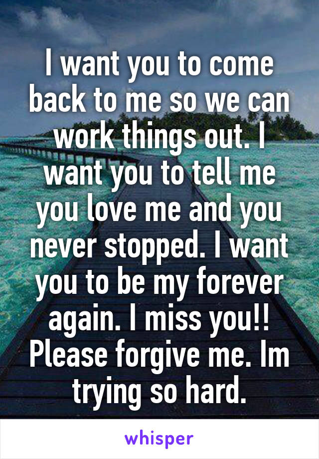 I want you to come back to me so we can work things out. I want you to tell me you love me and you never stopped. I want you to be my forever again. I miss you!! Please forgive me. Im trying so hard.