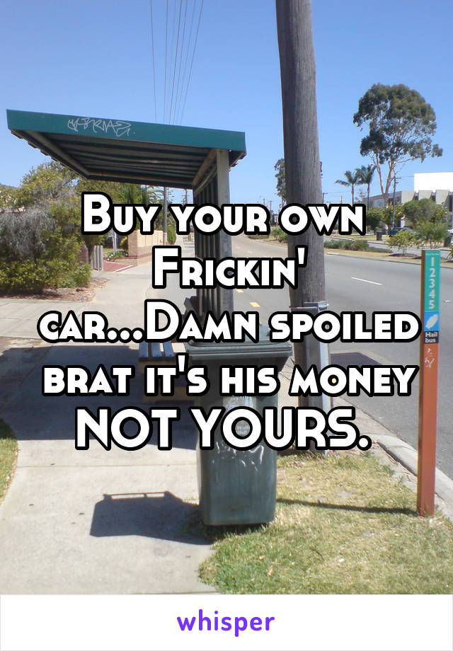 Buy your own 
Frickin' car...Damn spoiled brat it's his money NOT YOURS. 