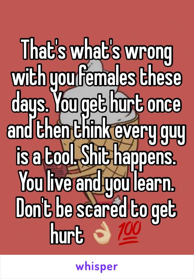 That's what's wrong with you females these days. You get hurt once and then think every guy is a tool. Shit happens. You live and you learn. Don't be scared to get hurt 👌🏼💯