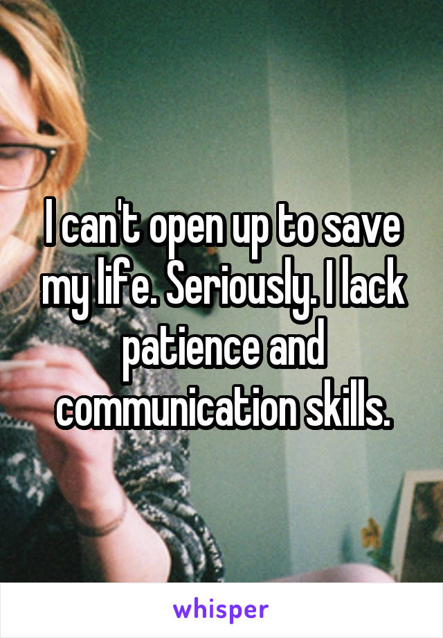 I can't open up to save my life. Seriously. I lack patience and communication skills.