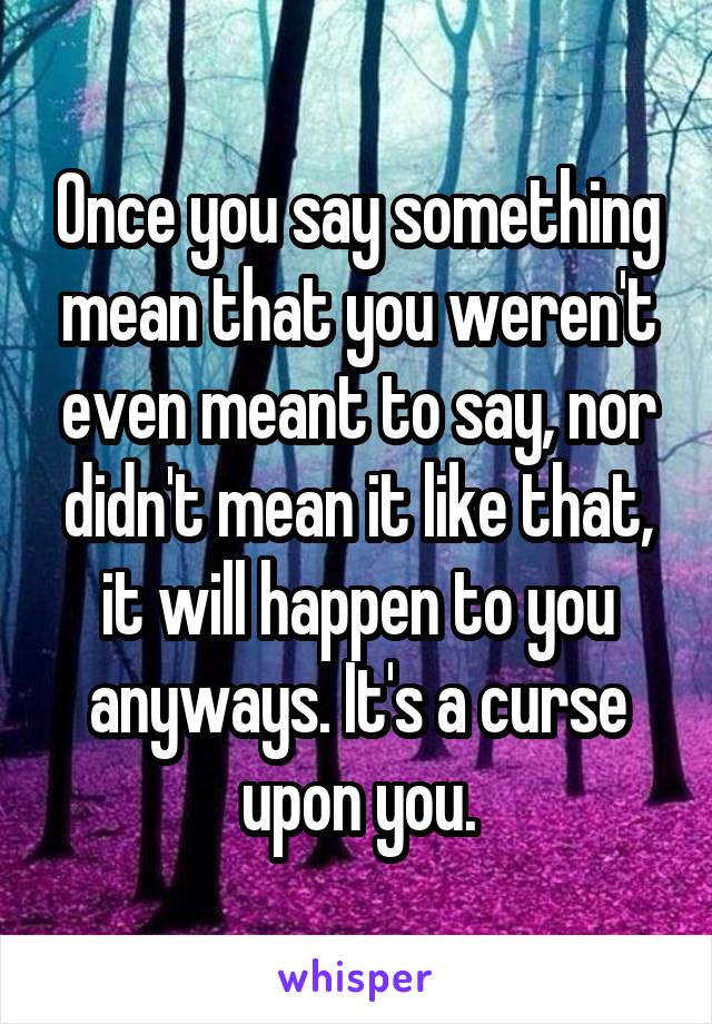 Once you say something mean that you weren't even meant to say, nor didn't mean it like that, it will happen to you anyways. It's a curse upon you.