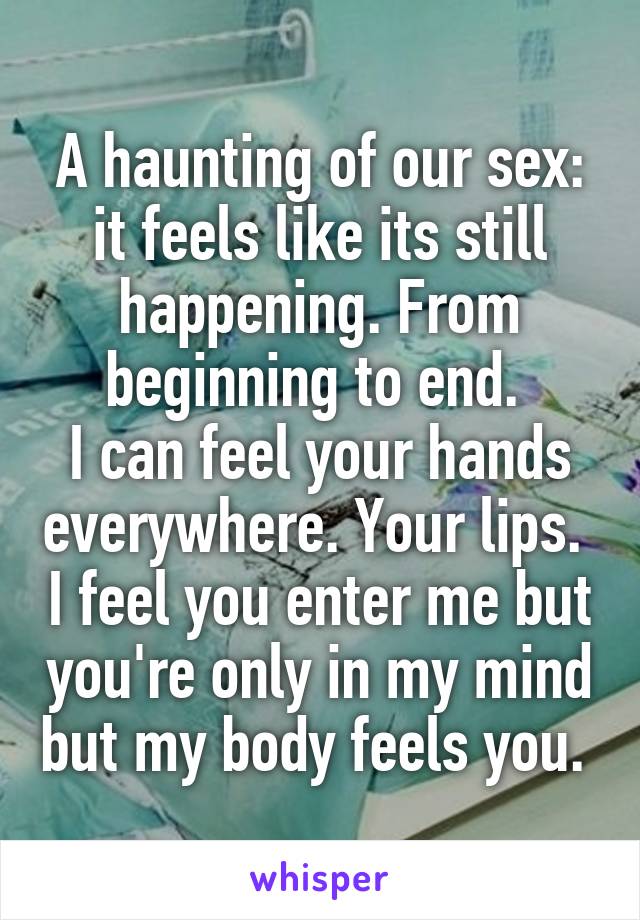 A haunting of our sex: it feels like its still happening. From beginning to end. 
I can feel your hands everywhere. Your lips.  I feel you enter me but you're only in my mind but my body feels you. 