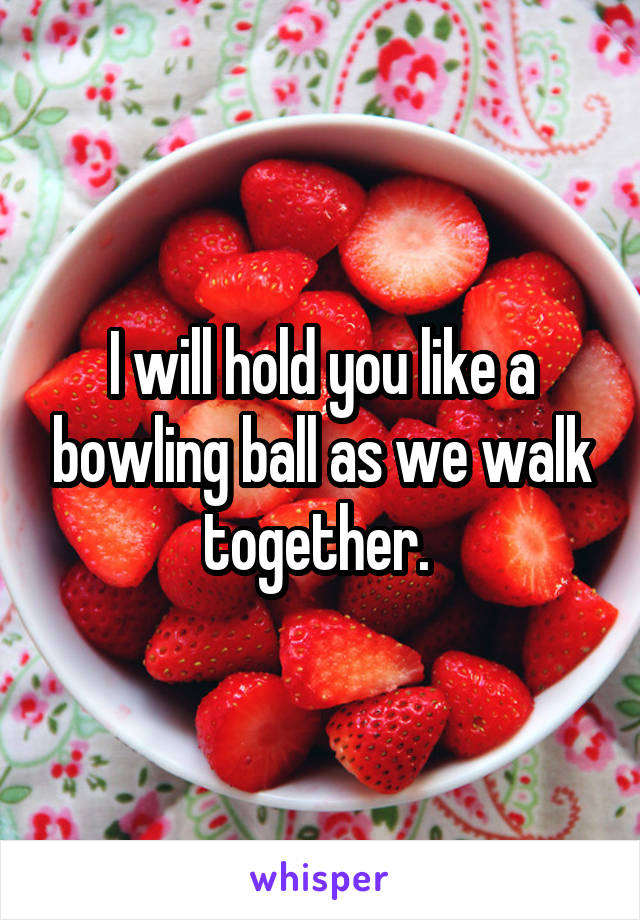 I will hold you like a bowling ball as we walk together. 