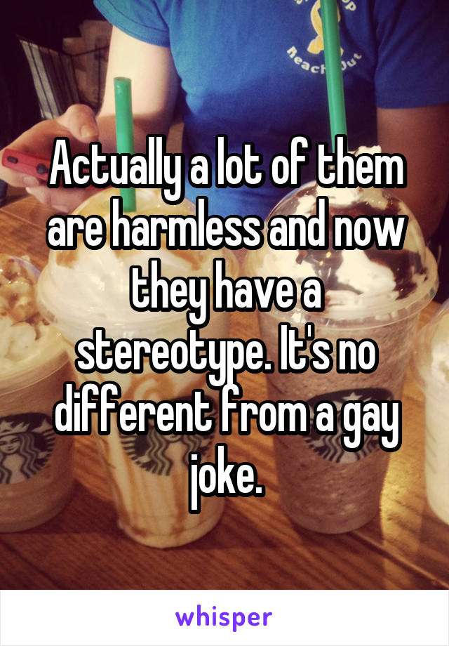 Actually a lot of them are harmless and now they have a stereotype. It's no different from a gay joke.