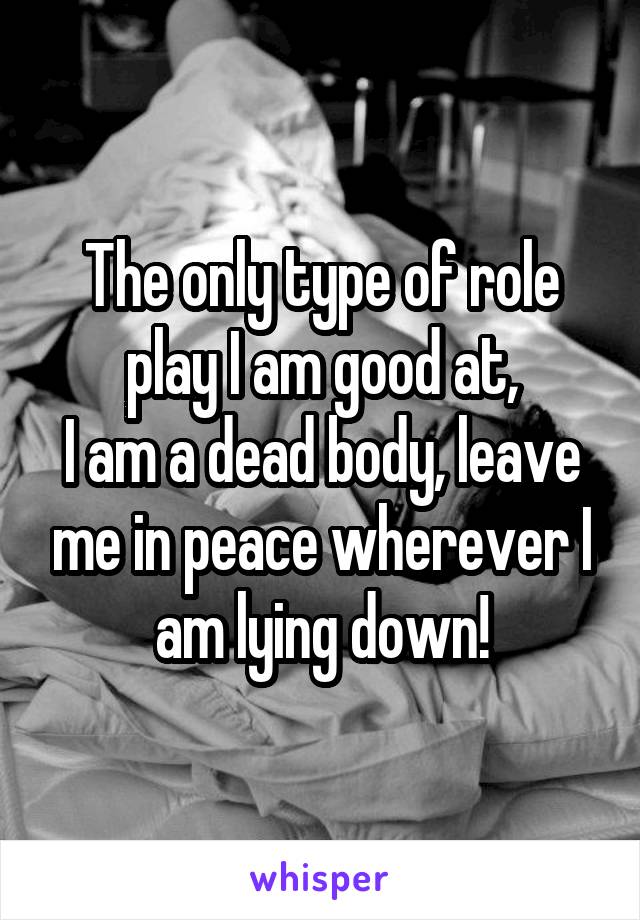 The only type of role play I am good at,
I am a dead body, leave me in peace wherever I am lying down!