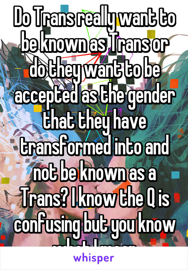 Do Trans really want to be known as Trans or do they want to be accepted as the gender that they have transformed into and not be known as a Trans? I know the Q is confusing but you know what I mean