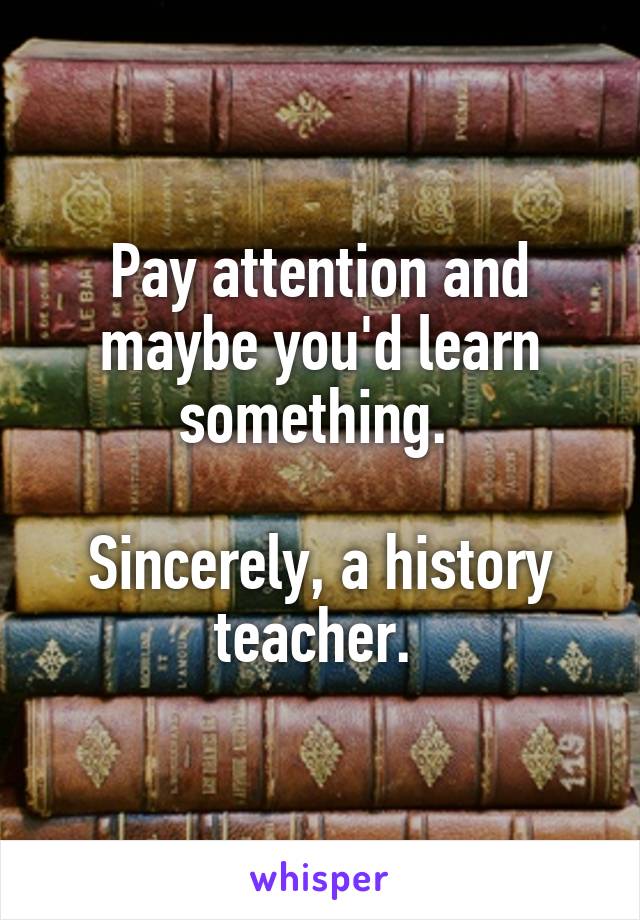 Pay attention and maybe you'd learn something. 

Sincerely, a history teacher. 