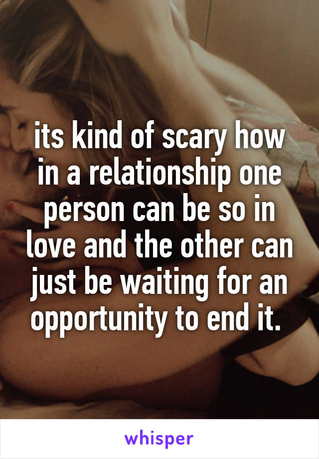 its kind of scary how in a relationship one person can be so in love and the other can just be waiting for an opportunity to end it. 