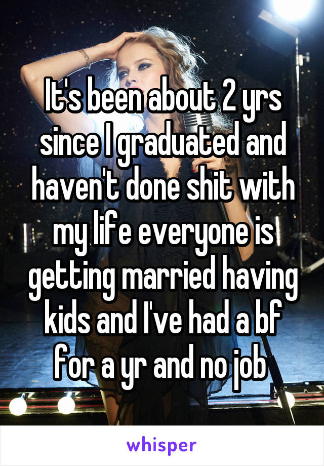 It's been about 2 yrs since I graduated and haven't done shit with my life everyone is getting married having kids and I've had a bf for a yr and no job 