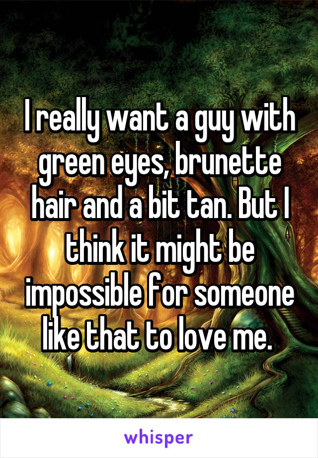 I really want a guy with green eyes, brunette hair and a bit tan. But I think it might be impossible for someone like that to love me. 