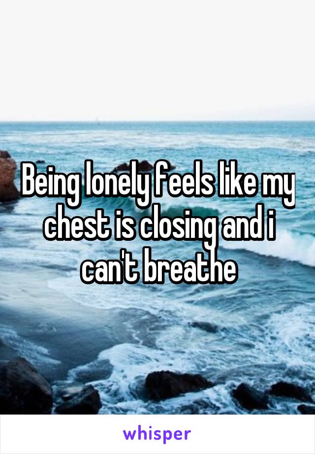 Being lonely feels like my chest is closing and i can't breathe