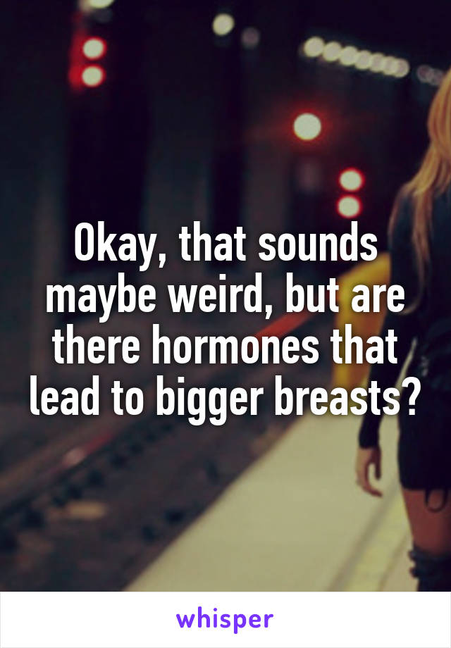 Okay, that sounds maybe weird, but are there hormones that lead to bigger breasts?