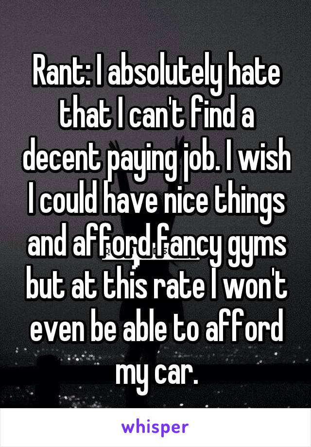 Rant: I absolutely hate that I can't find a decent paying job. I wish I could have nice things and afford fancy gyms but at this rate I won't even be able to afford my car.