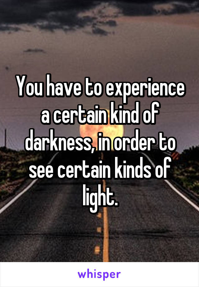 You have to experience a certain kind of darkness, in order to see certain kinds of light.