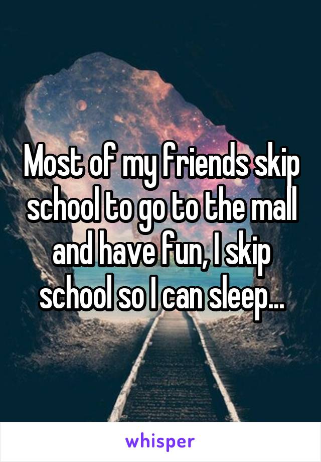Most of my friends skip school to go to the mall and have fun, I skip school so I can sleep...