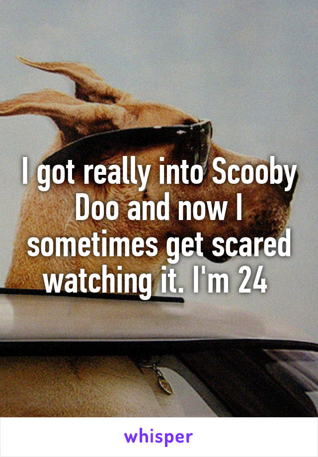 I got really into Scooby Doo and now I sometimes get scared watching it. I'm 24 