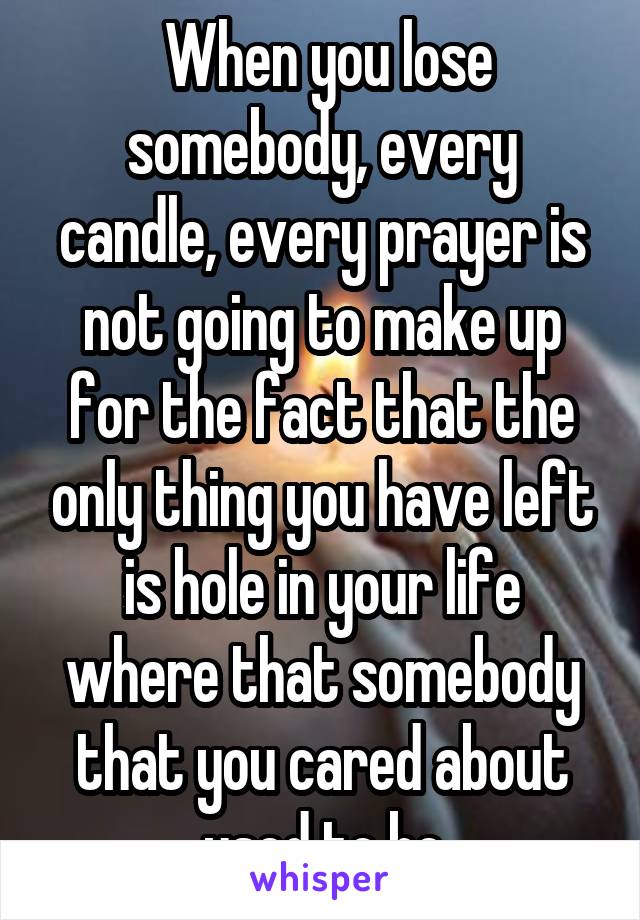  When you lose somebody, every candle, every prayer is not going to make up for the fact that the only thing you have left is hole in your life where that somebody that you cared about used to be