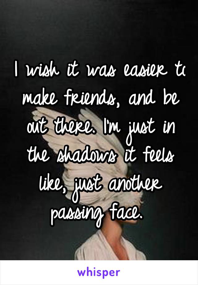 I wish it was easier to make friends, and be out there. I'm just in the shadows it feels like, just another passing face. 