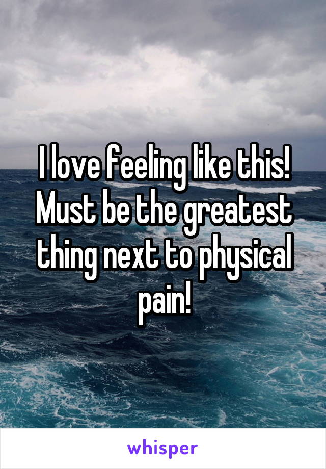 I love feeling like this! Must be the greatest thing next to physical pain!