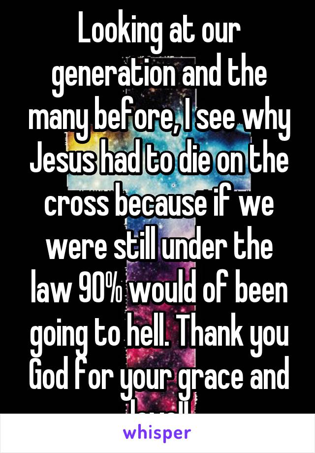 Looking at our generation and the many before, I see why Jesus had to die on the cross because if we were still under the law 90% would of been going to hell. Thank you God for your grace and love!!