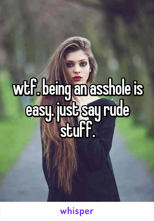 wtf. being an asshole is easy. just say rude stuff.