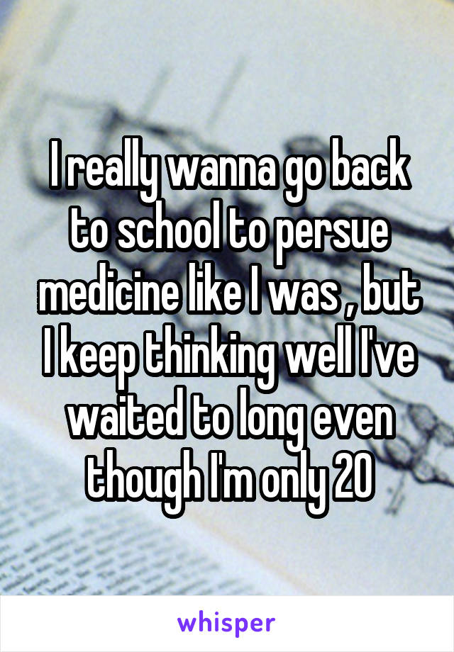 I really wanna go back to school to persue medicine like I was , but I keep thinking well I've waited to long even though I'm only 20