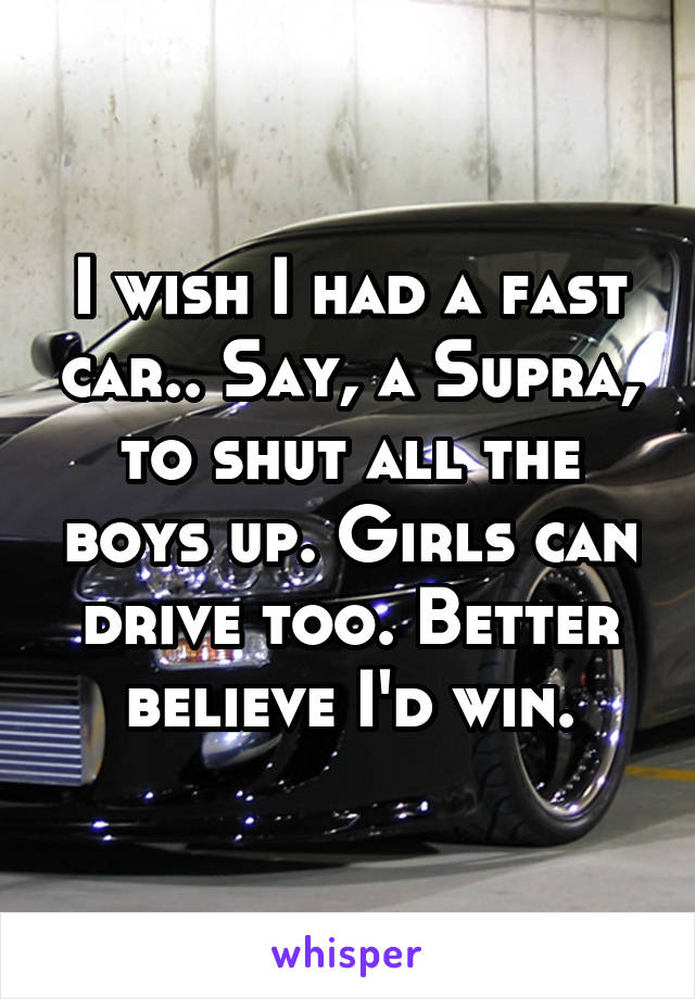 I wish I had a fast car.. Say, a Supra, to shut all the boys up. Girls can drive too. Better believe I'd win.