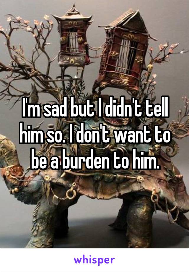 I'm sad but I didn't tell him so. I don't want to be a burden to him.