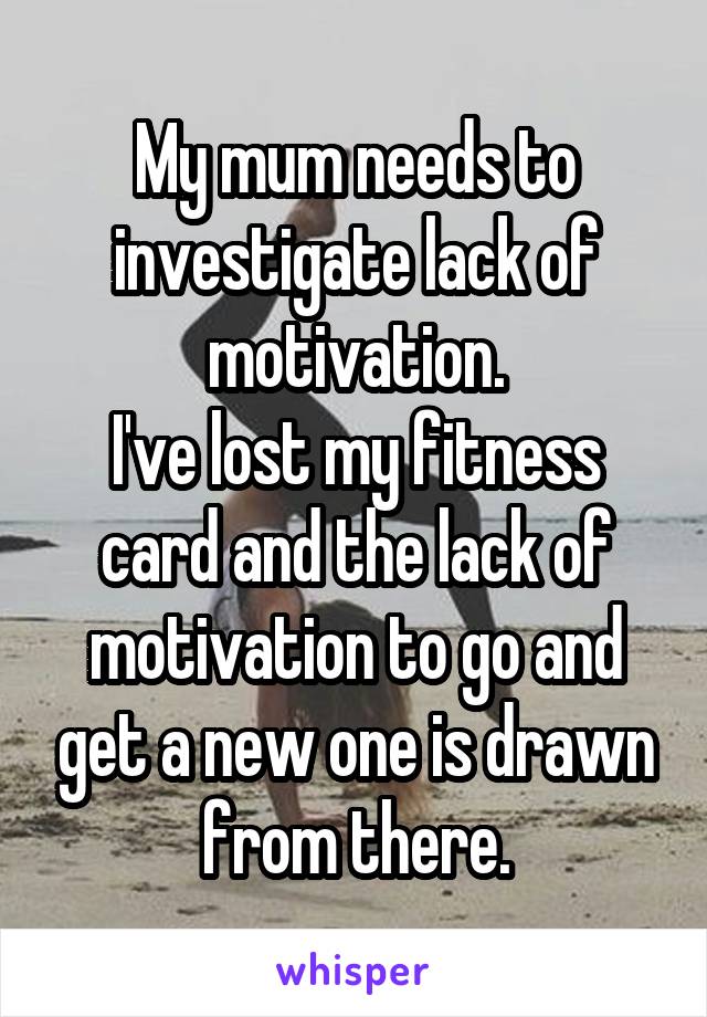 My mum needs to investigate lack of motivation.
I've lost my fitness card and the lack of motivation to go and get a new one is drawn from there.