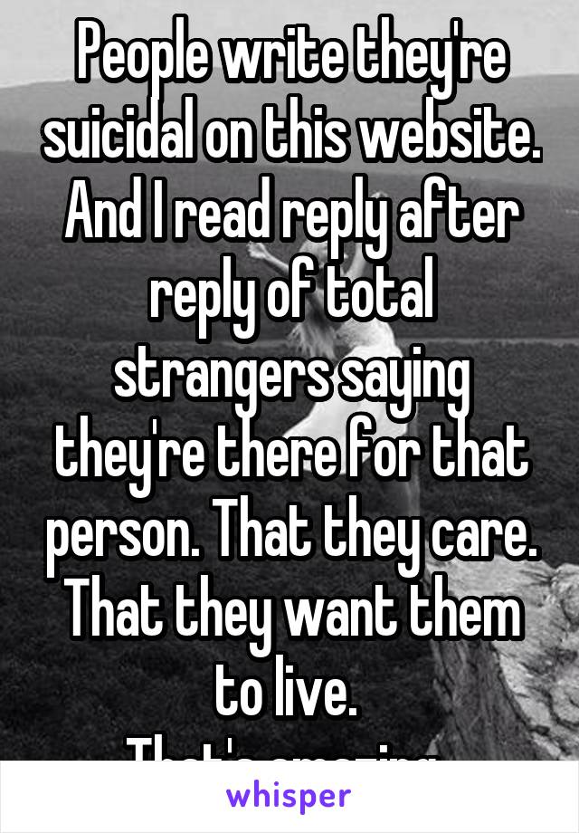 People write they're suicidal on this website.
And I read reply after reply of total strangers saying they're there for that person. That they care. That they want them to live. 
That's amazing. 