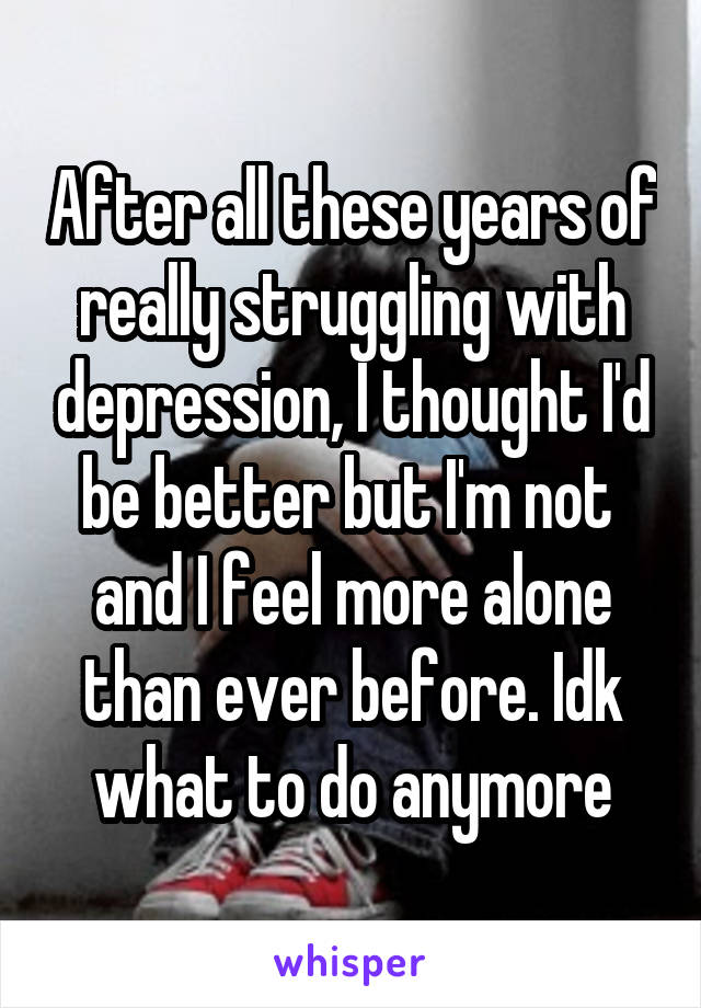 After all these years of really struggling with depression, I thought I'd be better but I'm not 
and I feel more alone than ever before. Idk what to do anymore