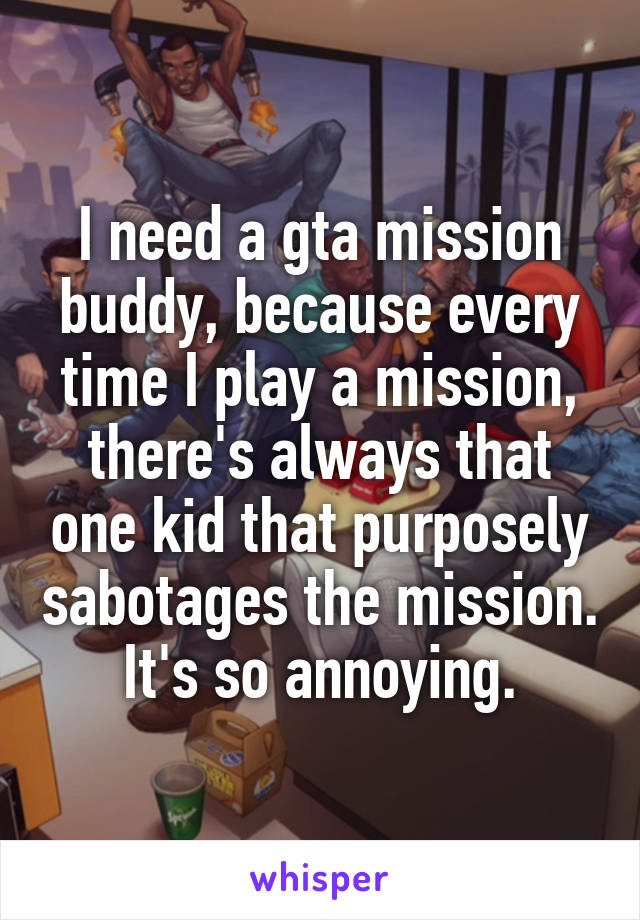 I need a gta mission buddy, because every time I play a mission, there's always that one kid that purposely sabotages the mission. It's so annoying.