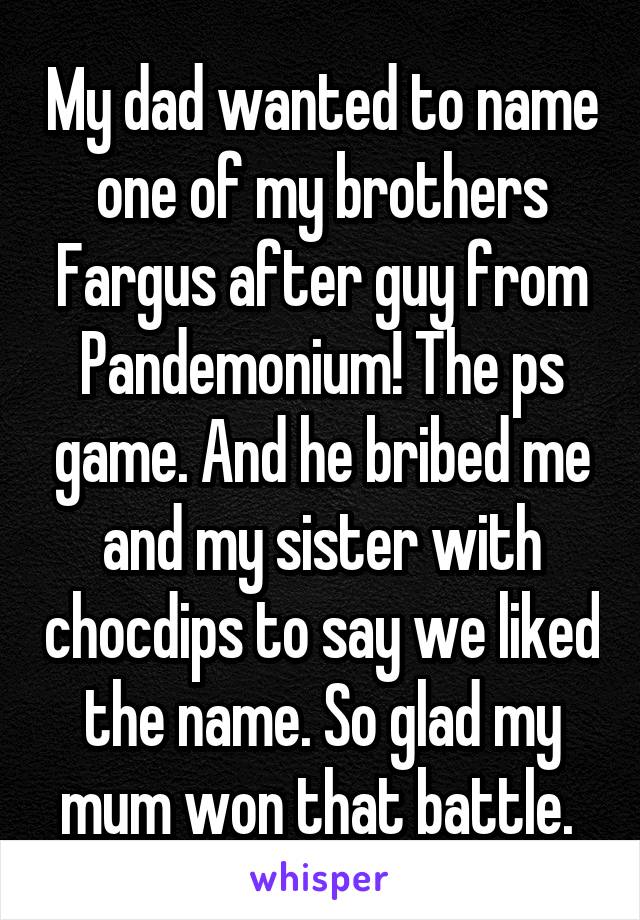 My dad wanted to name one of my brothers Fargus after guy from Pandemonium! The ps game. And he bribed me and my sister with chocdips to say we liked the name. So glad my mum won that battle. 