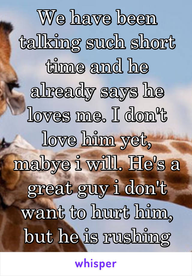 We have been talking such short time and he already says he loves me. I don't love him yet, mabye i will. He's a great guy i don't want to hurt him, but he is rushing things.