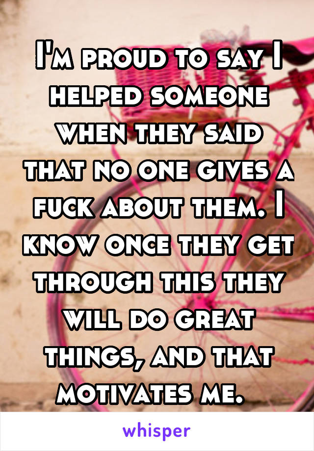 I'm proud to say I helped someone when they said that no one gives a fuck about them. I know once they get through this they will do great things, and that motivates me.  