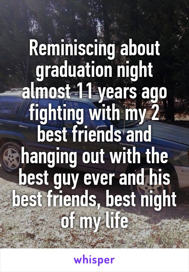 Reminiscing about graduation night almost 11 years ago fighting with my 2 best friends and hanging out with the best guy ever and his best friends, best night of my life