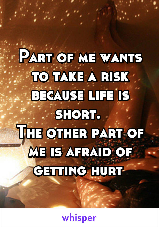 Part of me wants to take a risk because life is short. 
The other part of me is afraid of getting hurt 