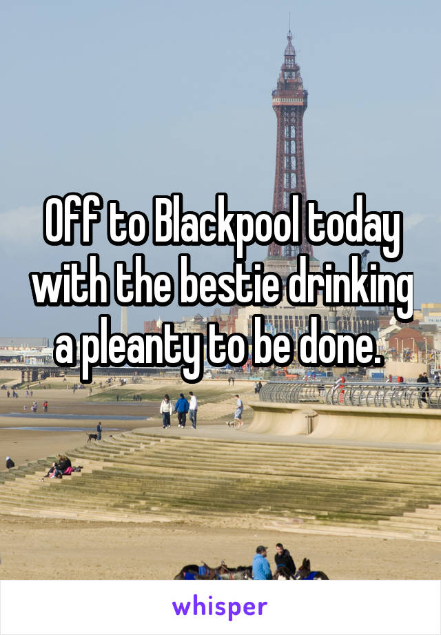 Off to Blackpool today with the bestie drinking a pleanty to be done. 
