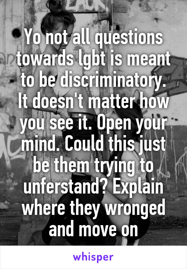 Yo not all questions towards lgbt is meant to be discriminatory.
It doesn't matter how you see it. Open your mind. Could this just be them trying to unferstand? Explain where they wronged and move on