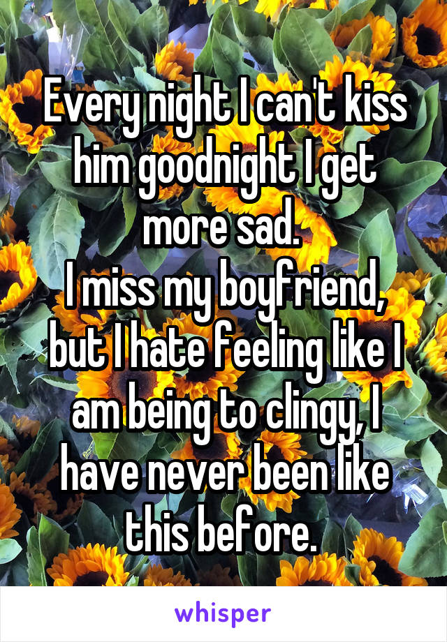 Every night I can't kiss him goodnight I get more sad. 
I miss my boyfriend, but I hate feeling like I am being to clingy, I have never been like this before. 