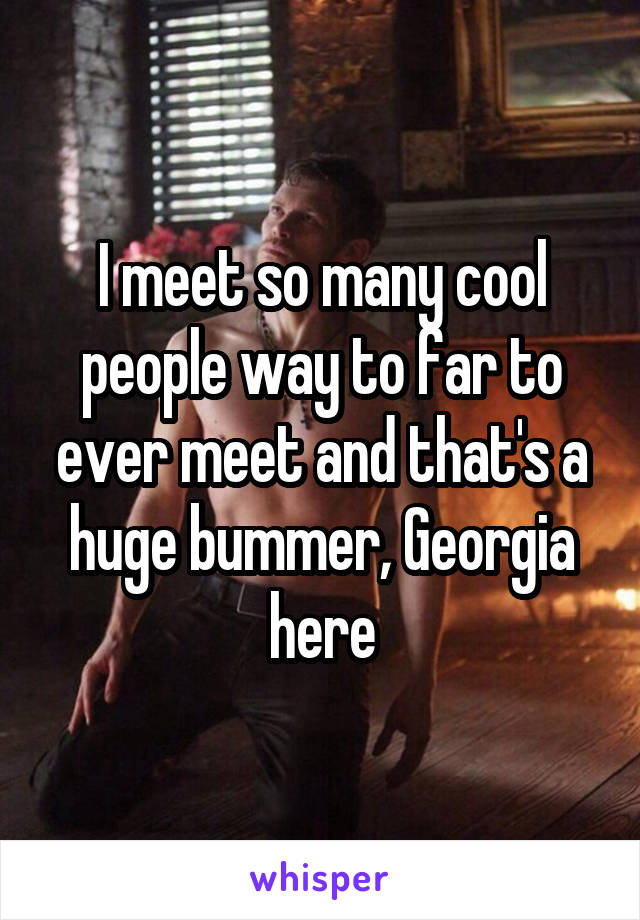 I meet so many cool people way to far to ever meet and that's a huge bummer, Georgia here