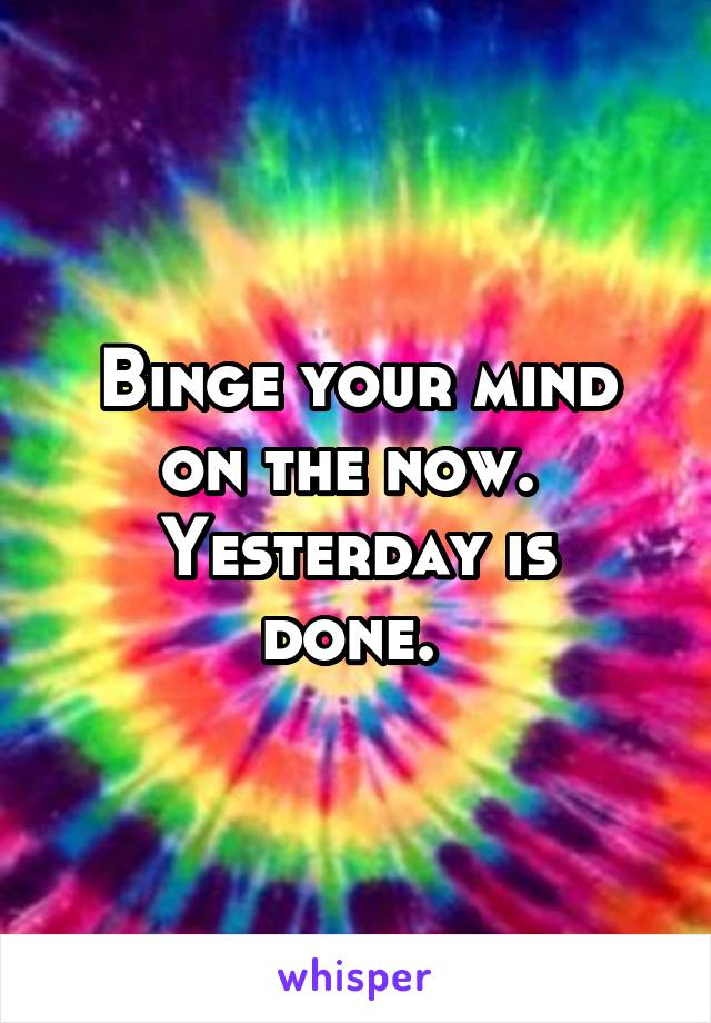 Binge your mind on the now. 
Yesterday is done. 